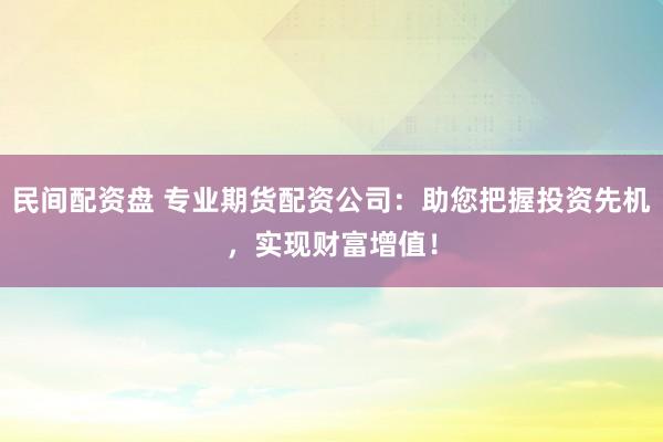 民间配资盘 专业期货配资公司：助您把握投资先机，实现财富增值！