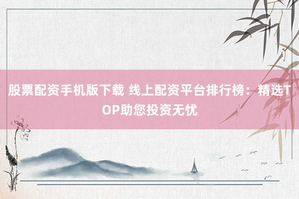股票配资手机版下载 线上配资平台排行榜：精选TOP助您投资无忧