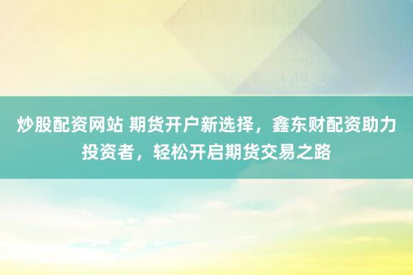炒股配资网站 期货开户新选择，鑫东财配资助力投资者，轻松开启期货交易之路