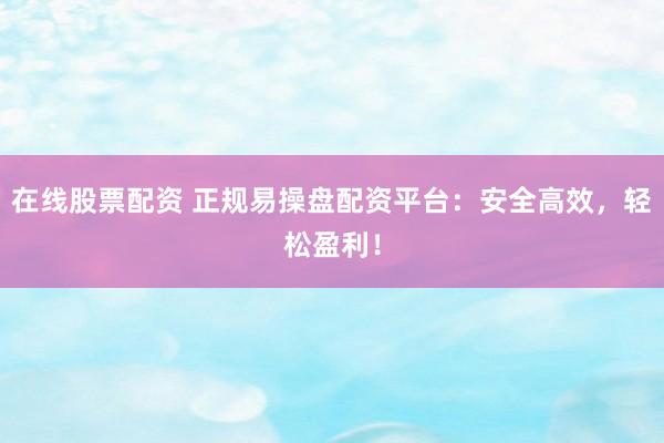 在线股票配资 正规易操盘配资平台：安全高效，轻松盈利！