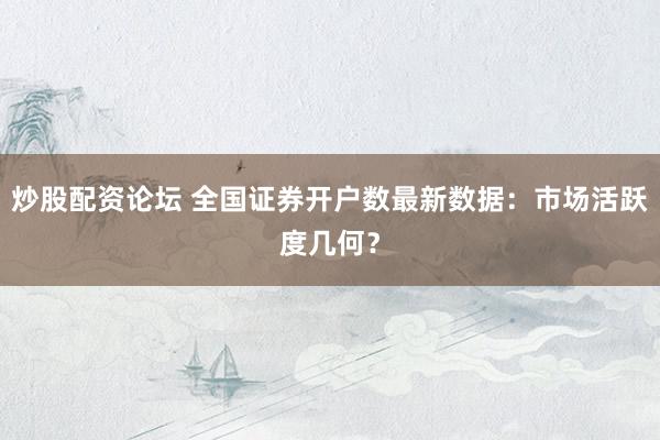 炒股配资论坛 全国证券开户数最新数据：市场活跃度几何？