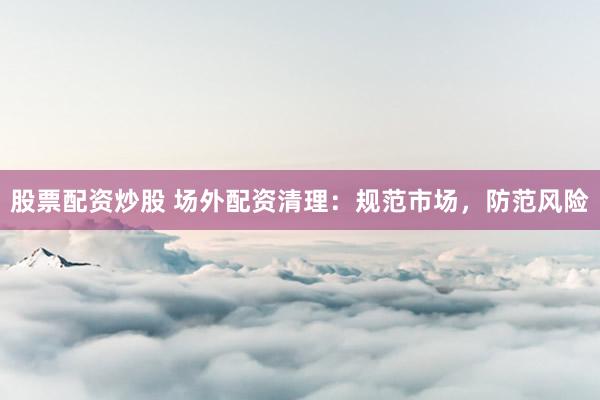 股票配资炒股 场外配资清理：规范市场，防范风险