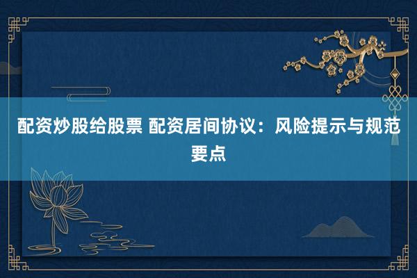配资炒股给股票 配资居间协议：风险提示与规范要点