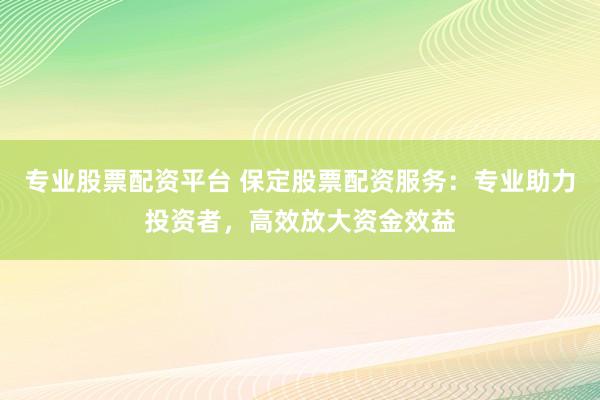 专业股票配资平台 保定股票配资服务：专业助力投资者，高效放大资金效益