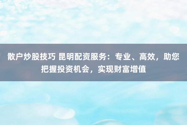 散户炒股技巧 昆明配资服务：专业、高效，助您把握投资机会，实现财富增值