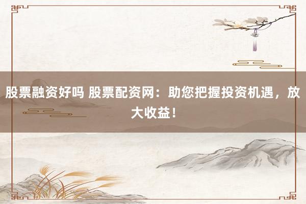 股票融资好吗 股票配资网：助您把握投资机遇，放大收益！