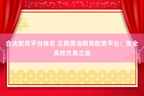 合法配资平台排名 正规原油期货配资平台：安全高效交易之选