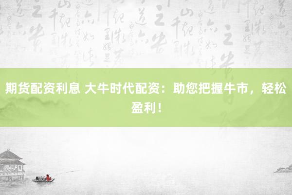 期货配资利息 大牛时代配资：助您把握牛市，轻松盈利！