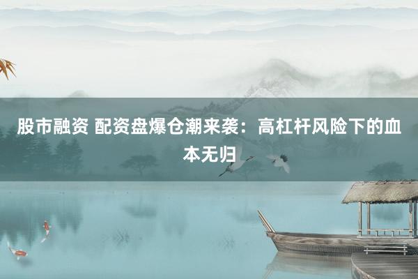 股市融资 配资盘爆仓潮来袭：高杠杆风险下的血本无归