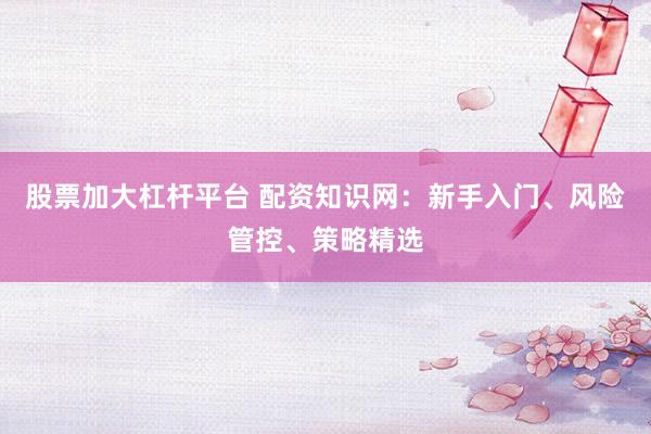 股票加大杠杆平台 配资知识网：新手入门、风险管控、策略精选