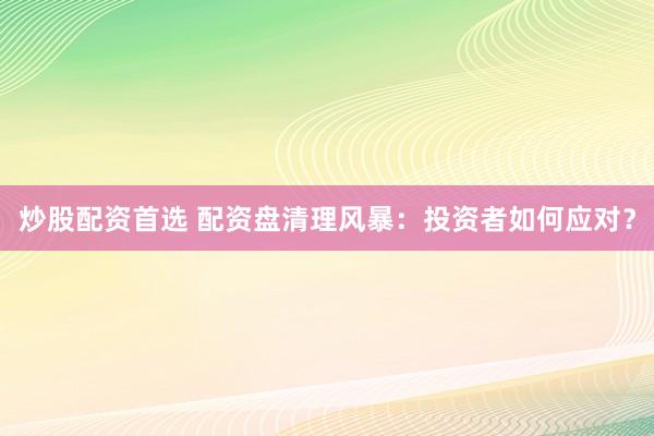 炒股配资首选 配资盘清理风暴：投资者如何应对？
