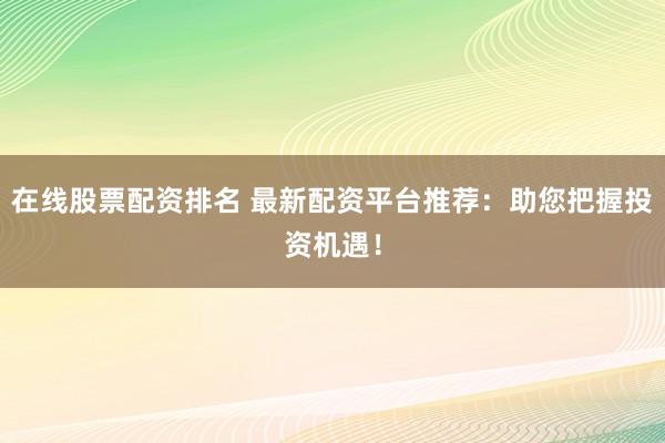 在线股票配资排名 最新配资平台推荐：助您把握投资机遇！