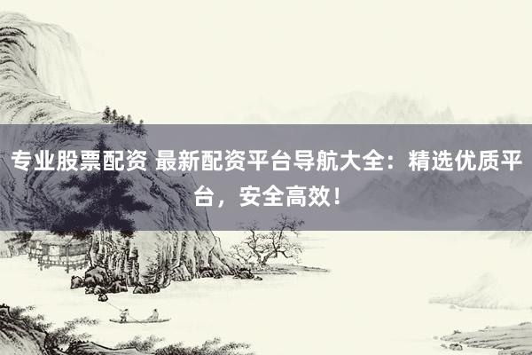 专业股票配资 最新配资平台导航大全：精选优质平台，安全高效！