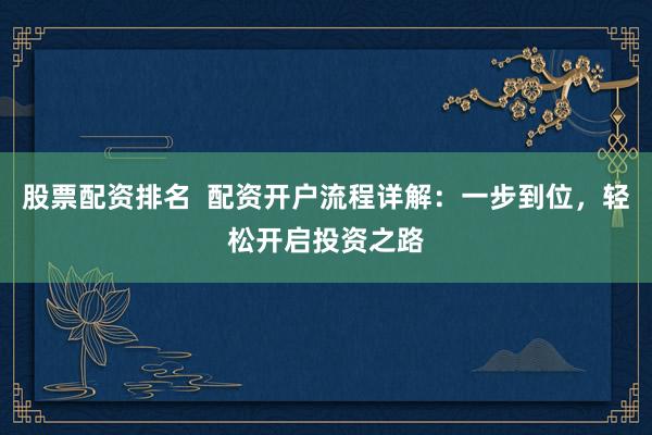 股票配资排名  配资开户流程详解：一步到位，轻松开启投资之路