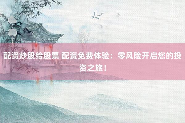 配资炒股给股票 配资免费体验：零风险开启您的投资之旅！