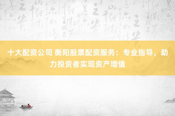 十大配资公司 衡阳股票配资服务：专业指导，助力投资者实现资产增值