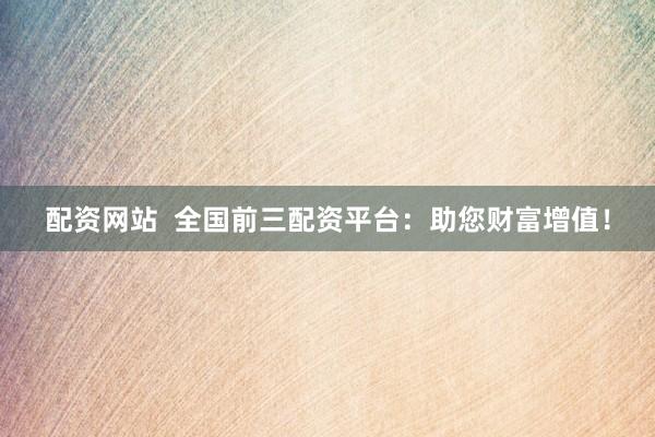 配资网站  全国前三配资平台：助您财富增值！