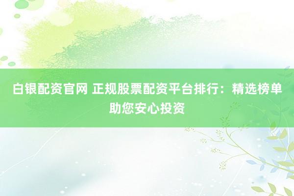 白银配资官网 正规股票配资平台排行：精选榜单助您安心投资