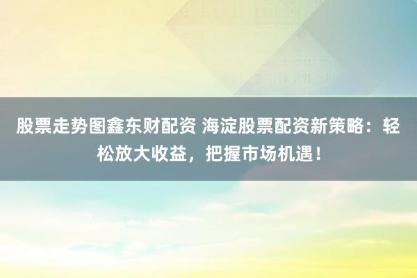 股票走势图鑫东财配资 海淀股票配资新策略：轻松放大收益，把握市场机遇！