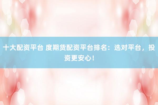 十大配资平台 度期货配资平台排名：选对平台，投资更安心！