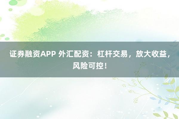 证券融资APP 外汇配资：杠杆交易，放大收益，风险可控！