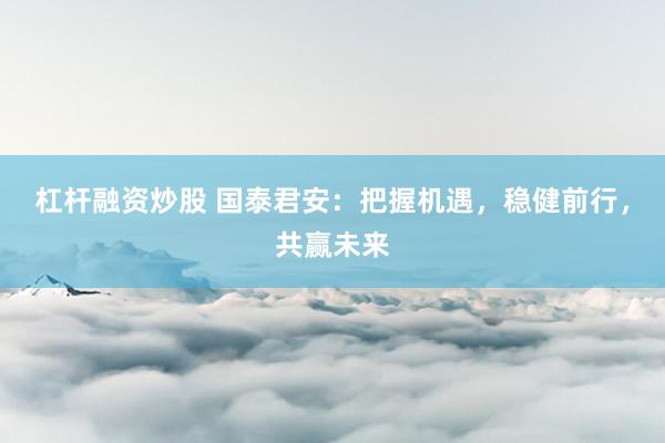 杠杆融资炒股 国泰君安：把握机遇，稳健前行，共赢未来