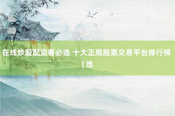 在线炒股配资看必选 十大正规股票交易平台排行榜 | 选
