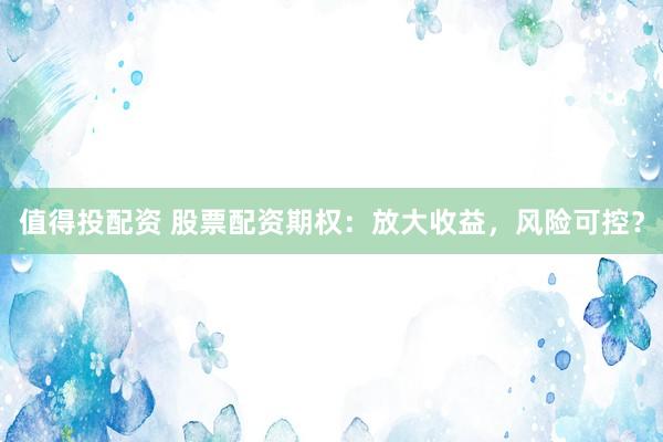 值得投配资 股票配资期权：放大收益，风险可控？