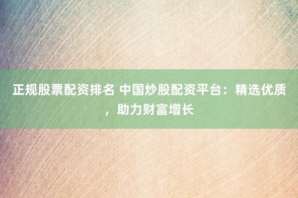 正规股票配资排名 中国炒股配资平台：精选优质，助力财富增长