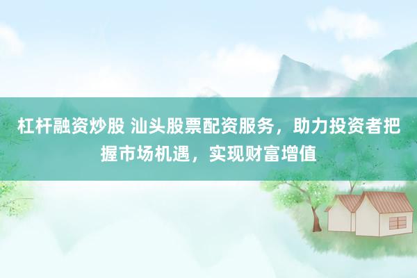 杠杆融资炒股 汕头股票配资服务，助力投资者把握市场机遇，实现财富增值