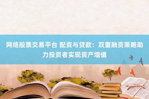 网络股票交易平台 配资与贷款：双重融资策略助力投资者实现资产增值