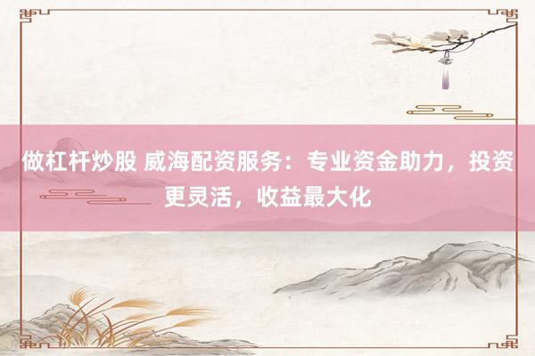 做杠杆炒股 威海配资服务：专业资金助力，投资更灵活，收益最大化