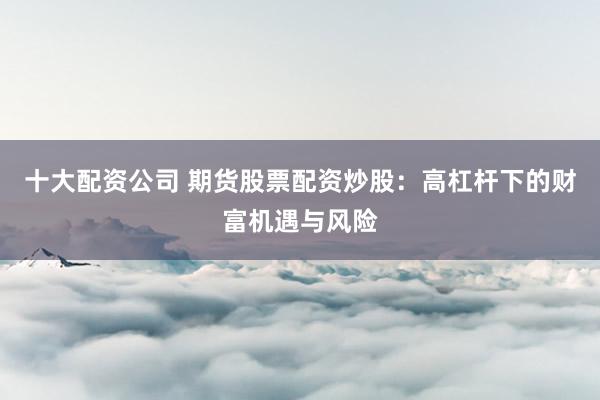 十大配资公司 期货股票配资炒股：高杠杆下的财富机遇与风险
