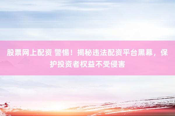 股票网上配资 警惕！揭秘违法配资平台黑幕，保护投资者权益不受侵害