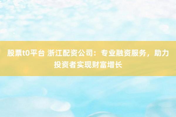 股票t0平台 浙江配资公司：专业融资服务，助力投资者实现财富增长