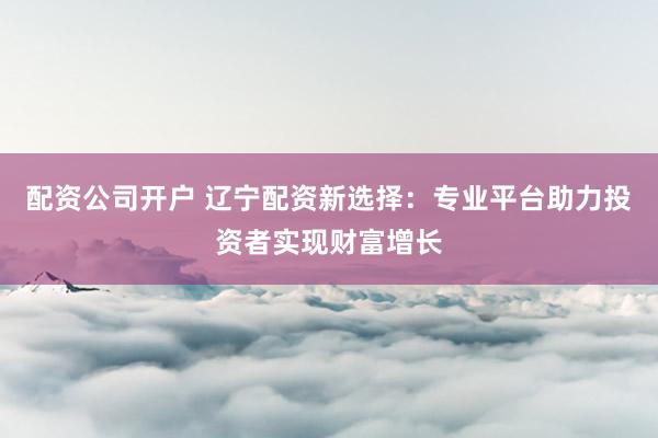 配资公司开户 辽宁配资新选择:专业平台助力投资者实现财富增长