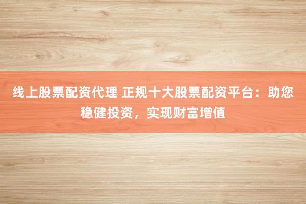 线上股票配资代理 正规十大股票配资平台:助您稳健投资,实现财富增值