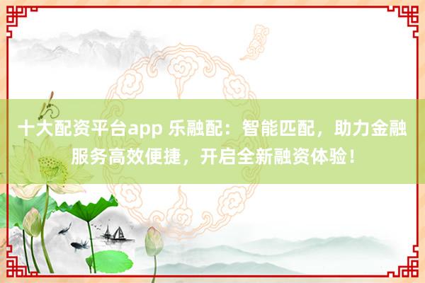 十大配资平台app 乐融配:智能匹配,助力金融服务高效便捷,开启全新融资体验!