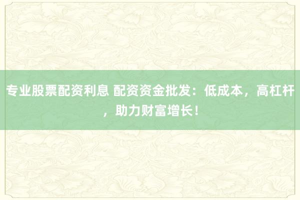 专业股票配资利息 配资资金批发:低成本,高杠杆,助力财富增长!