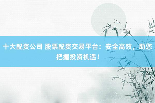 十大配资公司 股票配资交易平台:安全高效,助您把握投资机遇!