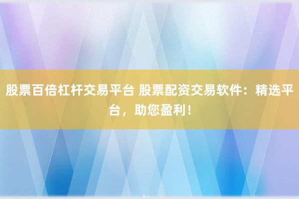 股票百倍杠杆交易平台 股票配资交易软件:精选平台,助您盈利!