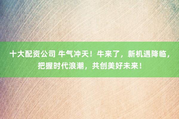 十大配资公司 牛气冲天!牛来了,新机遇降临,把握时代浪潮,共创美好未来!