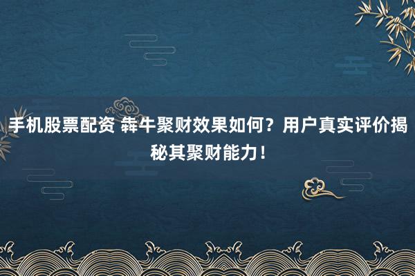 手机股票配资 犇牛聚财效果如何?用户真实评价揭秘其聚财能力!