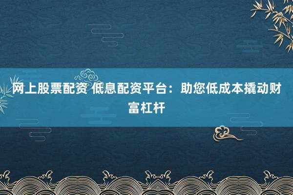 网上股票配资 低息配资平台:助您低成本撬动财富杠杆