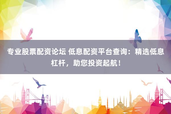 专业股票配资论坛 低息配资平台查询:精选低息杠杆,助您投资起航!