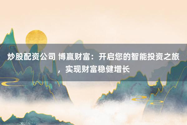 炒股配资公司 博赢财富：开启您的智能投资之旅，实现财富稳健增长