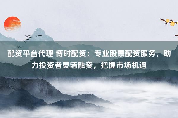 配资平台代理 博时配资：专业股票配资服务，助力投资者灵活融资，把握市场机遇