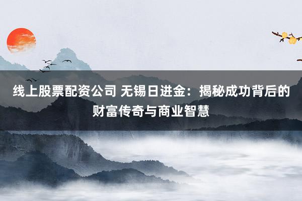 线上股票配资公司 无锡日进金:揭秘成功背后的财富传奇与商业智慧