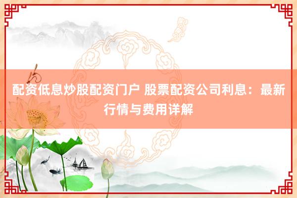 配资低息炒股配资门户 股票配资公司利息：最新行情与费用详解