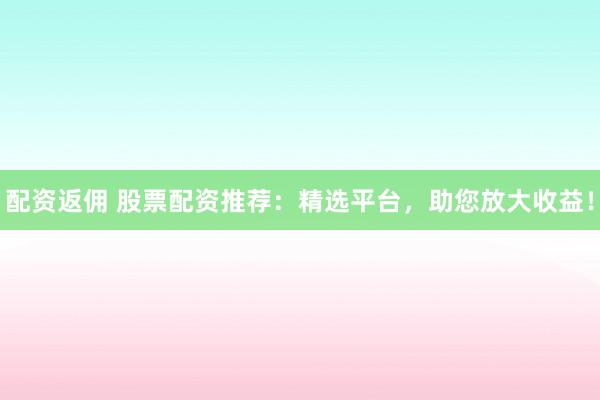 配资返佣 股票配资推荐：精选平台，助您放大收益！